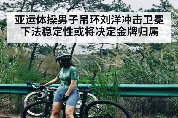 亚运体操男子吊环刘洋冲击卫冕下法稳定性或将决定金牌归属