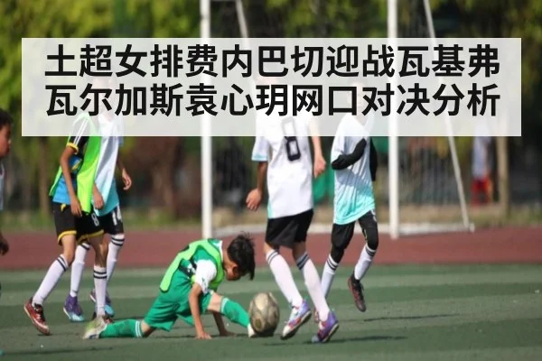 土超女排费内巴切迎战瓦基弗 瓦尔加斯袁心玥网口对决分析
