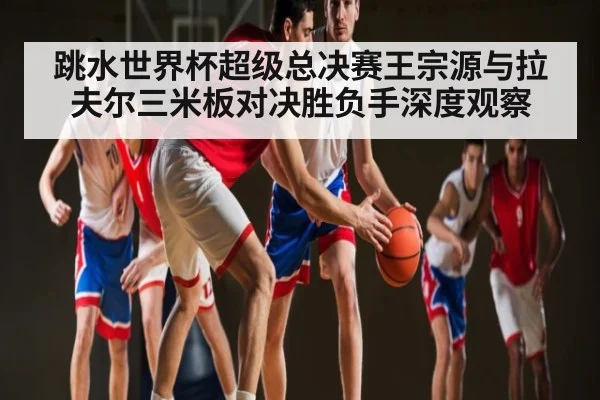 跳水世界杯超级总决赛王宗源与拉夫尔三米板对决胜负手深度观察